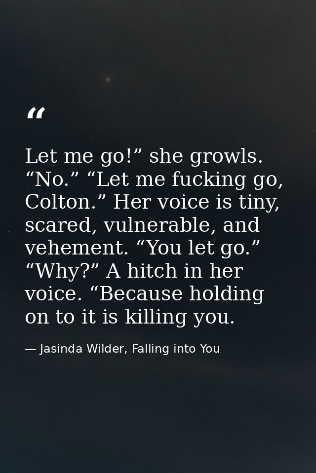 Let me go!” she growls. “No.” “Let me fucking go, Colton.” Her voice is tiny, scared, vulnerable, and vehement. “You let — Jasinda Wilder, Falling into You