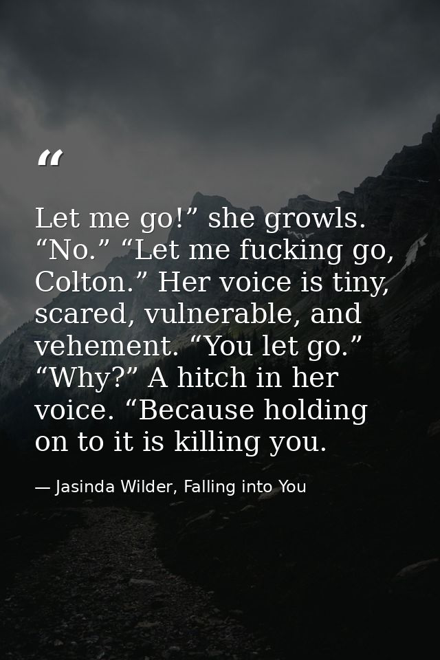 Let me go!” she growls. “No.” “Let me fucking go, Colton.” Her voice is tiny, scared, vulnerable, and vehement. “You let — Jasinda Wilder, Falling into You