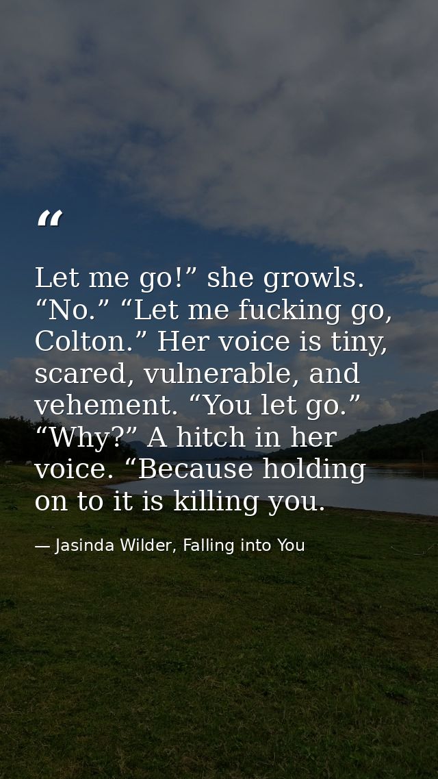 Let me go!” she growls. “No.” “Let me fucking go, Colton.” Her voice is tiny, scared, vulnerable, and vehement. “You let — Jasinda Wilder, Falling into You