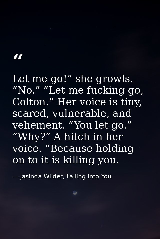 Let me go!” she growls. “No.” “Let me fucking go, Colton.” Her voice is tiny, scared, vulnerable, and vehement. “You let — Jasinda Wilder, Falling into You