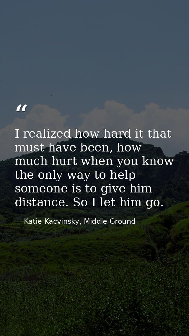 I realized how hard it that must have been, how much hurt when you know the only way to help someone is to give him dist — Katie Kacvinsky, Middle Ground