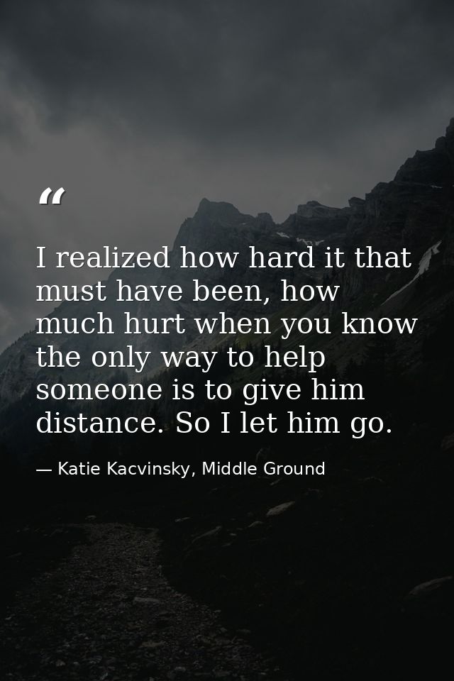 I realized how hard it that must have been, how much hurt when you know the only way to help someone is to give him dist — Katie Kacvinsky, Middle Ground