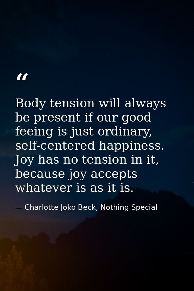 Body tension will always be present if our good feeing is just ordinary, self-centered happiness. Joy has no tension in  — Charlotte Joko Beck, Nothing Special