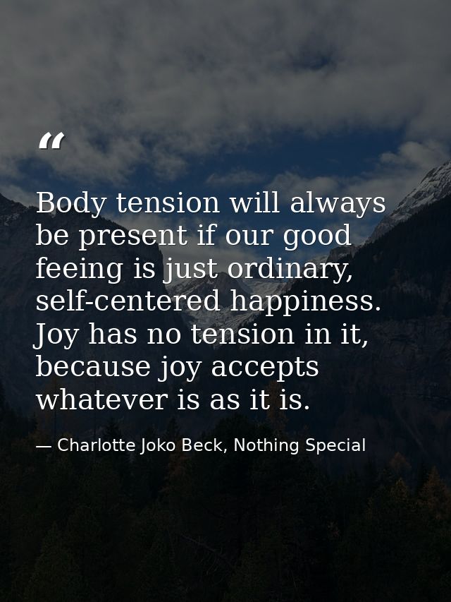 Body tension will always be present if our good feeing is just ordinary, self-centered happiness. Joy has no tension in  — Charlotte Joko Beck, Nothing Special