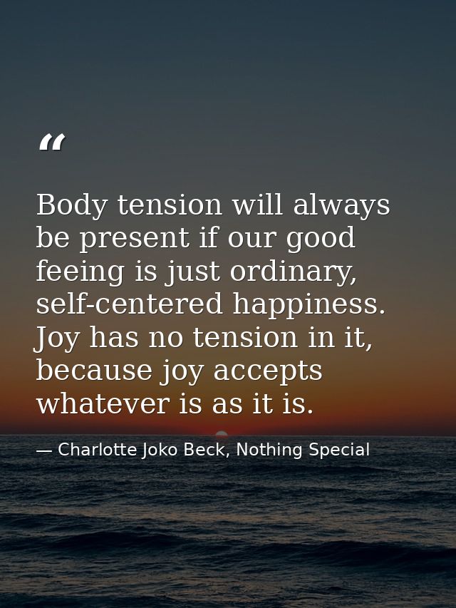 Body tension will always be present if our good feeing is just ordinary, self-centered happiness. Joy has no tension in  — Charlotte Joko Beck, Nothing Special