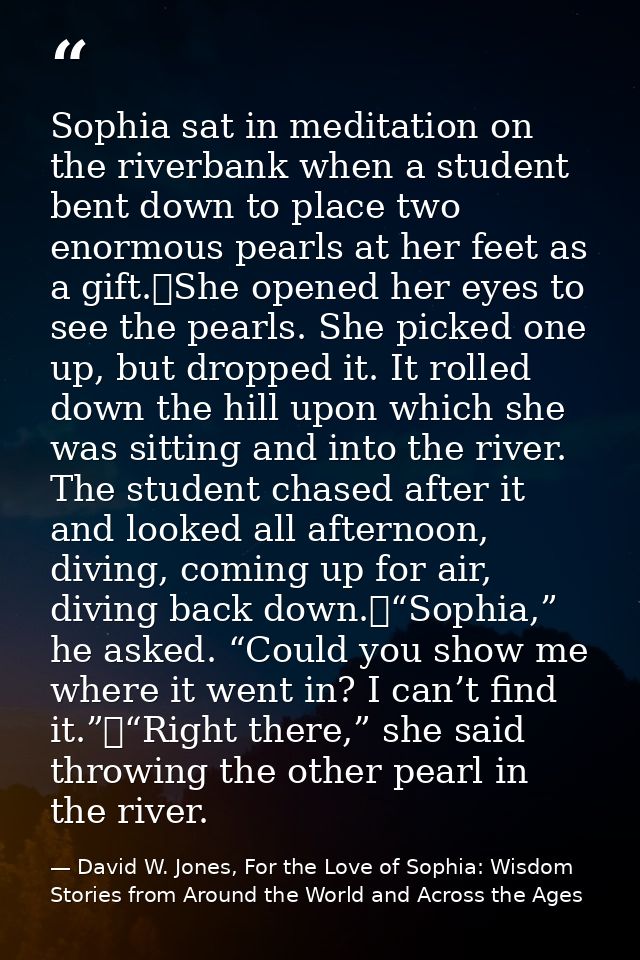 Sophia sat in meditation on the riverbank when a student bent down to place two enormous pearls at her feet as a gift.	S — David W. Jones, For the Love of Sophia: Wisdom Stories from Around the World and Across the Ages