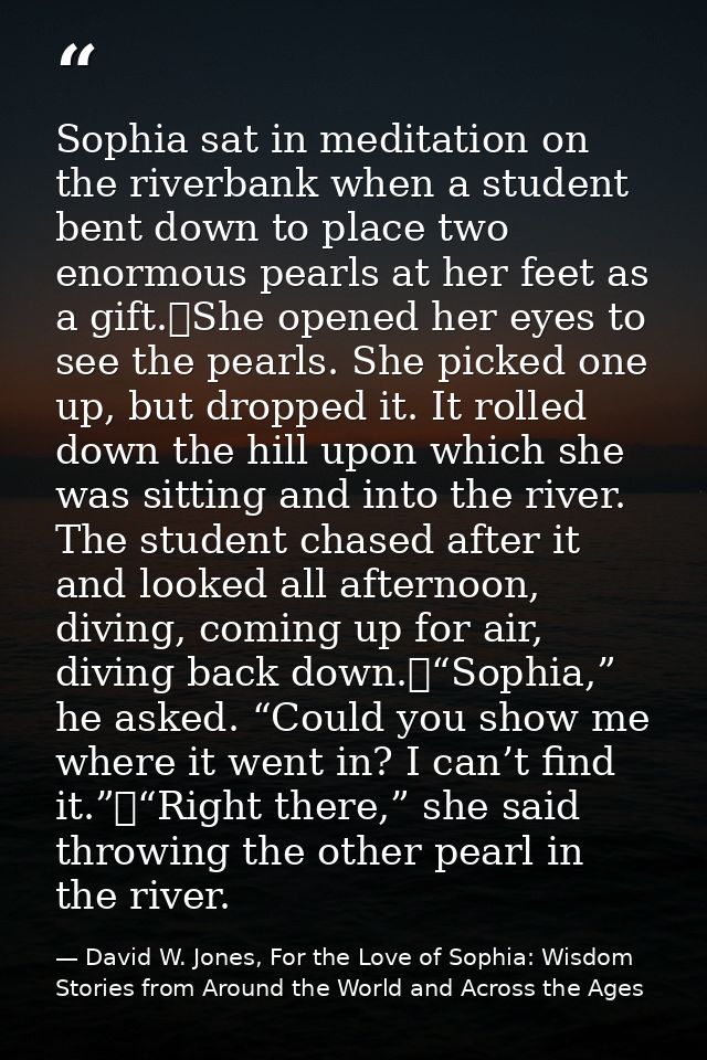 Sophia sat in meditation on the riverbank when a student bent down to place two enormous pearls at her feet as a gift.	S — David W. Jones, For the Love of Sophia: Wisdom Stories from Around the World and Across the Ages