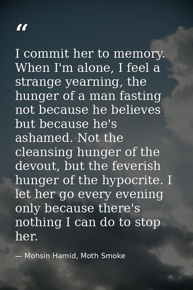 I commit her to memory. When I'm alone, I feel a strange yearning, the hunger of a man fasting not because he believes b — Mohsin Hamid, Moth Smoke