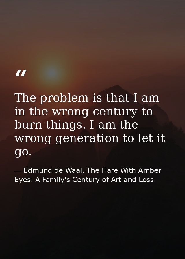 The problem is that I am in the wrong century to burn things. I am the wrong generation to let it go. — Edmund de Waal, The Hare With Amber Eyes: A Family's Century of Art and Loss
