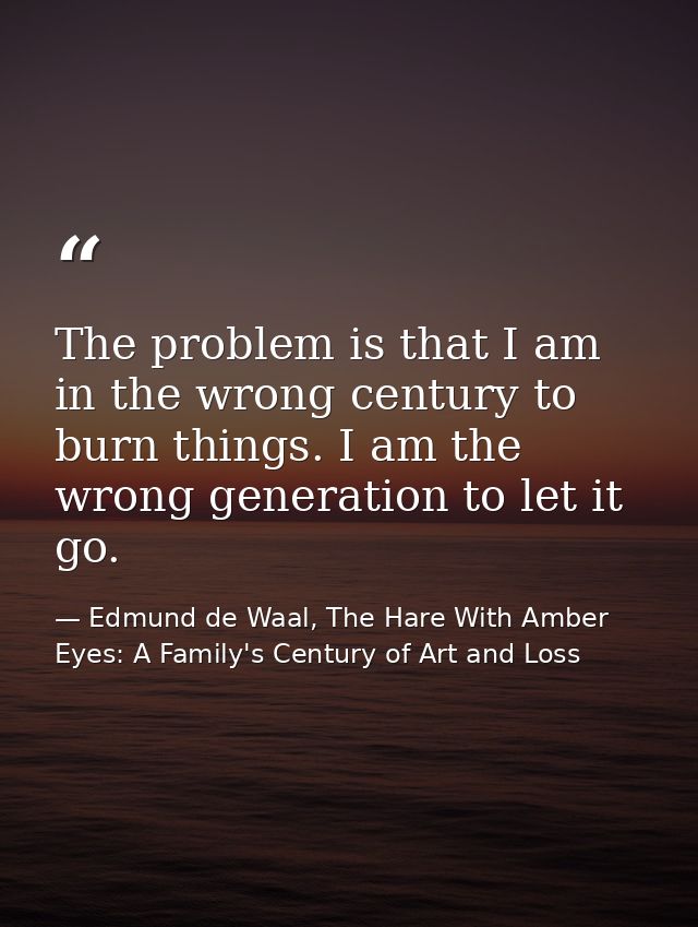 The problem is that I am in the wrong century to burn things. I am the wrong generation to let it go. — Edmund de Waal, The Hare With Amber Eyes: A Family's Century of Art and Loss