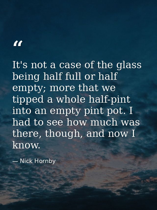 It's not a case of the glass being half full or half empty; more that we tipped a whole half-pint into an empty pint pot — Nick Hornby