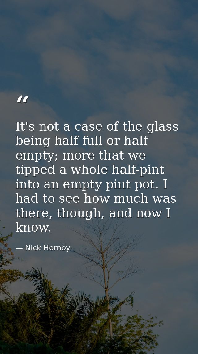 It's not a case of the glass being half full or half empty; more that we tipped a whole half-pint into an empty pint pot — Nick Hornby