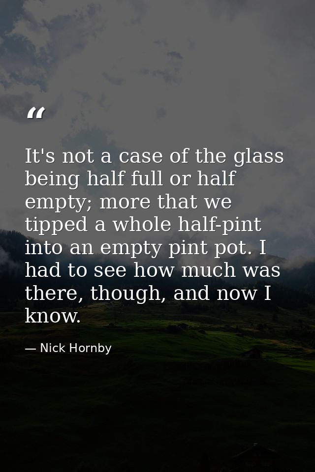 It's not a case of the glass being half full or half empty; more that we tipped a whole half-pint into an empty pint pot — Nick Hornby