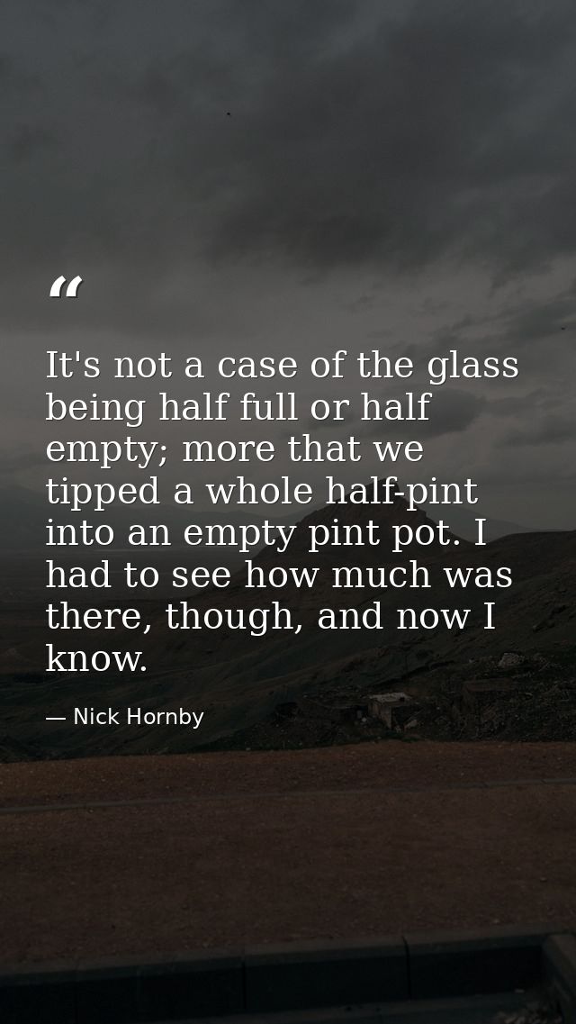 It's not a case of the glass being half full or half empty; more that we tipped a whole half-pint into an empty pint pot — Nick Hornby