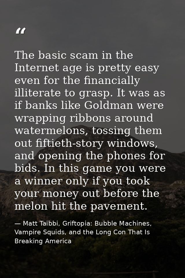 The basic scam in the Internet age is pretty easy even for the financially illiterate to grasp. It was as if banks like  — Matt Taibbi, Griftopia: Bubble Machines, Vampire Squids, and the Long Con That Is Breaking America
