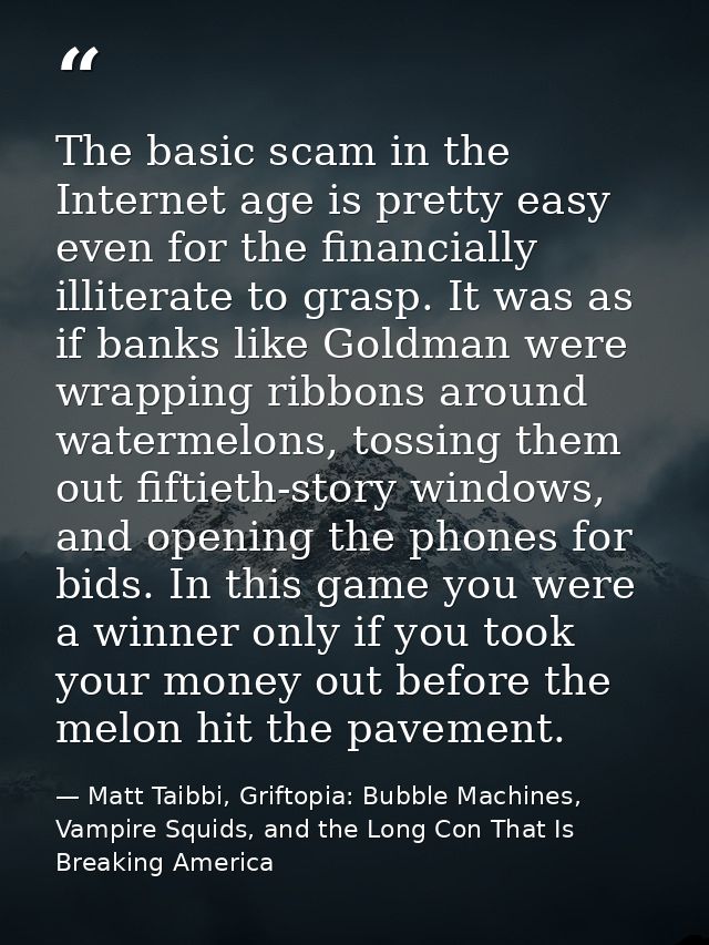 The basic scam in the Internet age is pretty easy even for the financially illiterate to grasp. It was as if banks like  — Matt Taibbi, Griftopia: Bubble Machines, Vampire Squids, and the Long Con That Is Breaking America