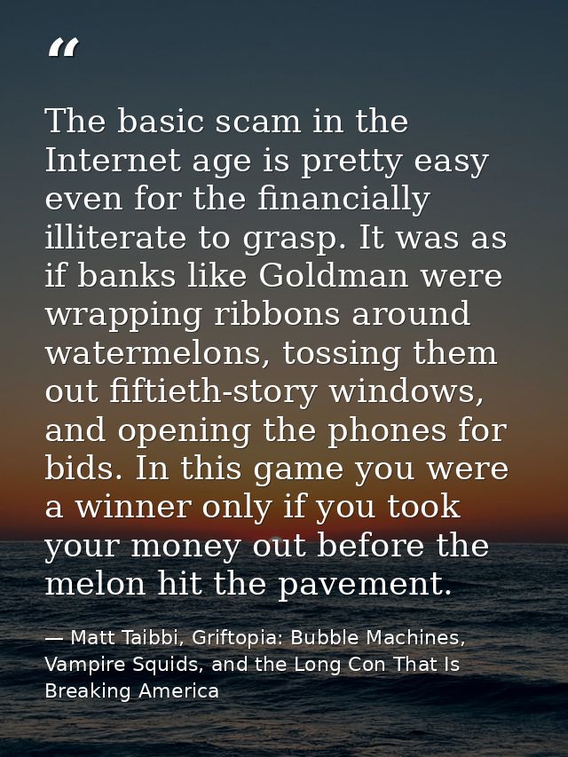 The basic scam in the Internet age is pretty easy even for the financially illiterate to grasp. It was as if banks like  — Matt Taibbi, Griftopia: Bubble Machines, Vampire Squids, and the Long Con That Is Breaking America