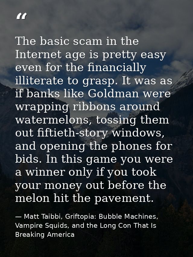 The basic scam in the Internet age is pretty easy even for the financially illiterate to grasp. It was as if banks like  — Matt Taibbi, Griftopia: Bubble Machines, Vampire Squids, and the Long Con That Is Breaking America