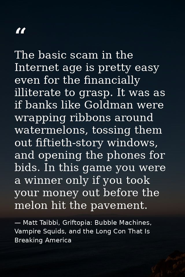 The basic scam in the Internet age is pretty easy even for the financially illiterate to grasp. It was as if banks like  — Matt Taibbi, Griftopia: Bubble Machines, Vampire Squids, and the Long Con That Is Breaking America