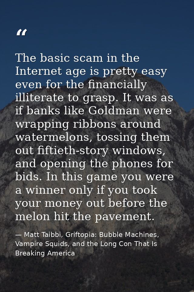 The basic scam in the Internet age is pretty easy even for the financially illiterate to grasp. It was as if banks like  — Matt Taibbi, Griftopia: Bubble Machines, Vampire Squids, and the Long Con That Is Breaking America