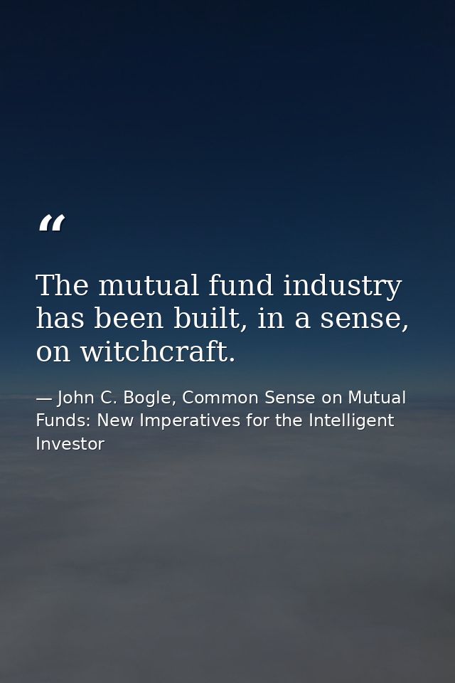 The mutual fund industry has been built, in a sense, on witchcraft. — John C. Bogle, Common Sense on Mutual Funds: New Imperatives for the Intelligent Investor