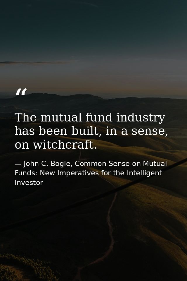 The mutual fund industry has been built, in a sense, on witchcraft. — John C. Bogle, Common Sense on Mutual Funds: New Imperatives for the Intelligent Investor