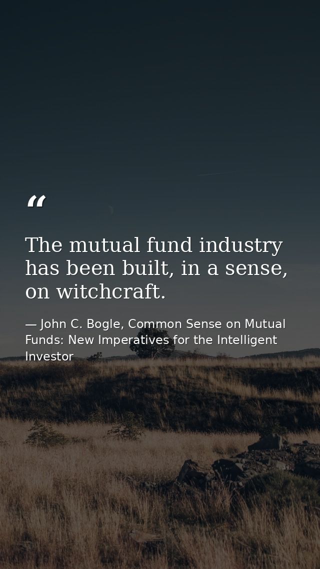The mutual fund industry has been built, in a sense, on witchcraft. — John C. Bogle, Common Sense on Mutual Funds: New Imperatives for the Intelligent Investor