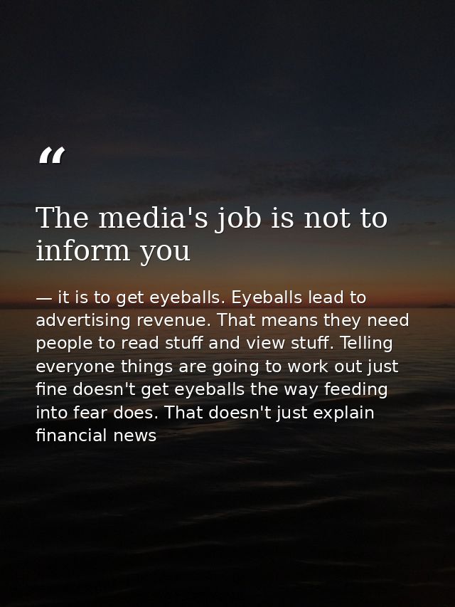 The media's job is not to inform you — it is to get eyeballs. Eyeballs lead to advertising revenue. That means they need people to read stuff and view stuff. Telling everyone things are going to work out just fine doesn't get eyeballs the way feeding into fear does. That doesn't just explain financial news