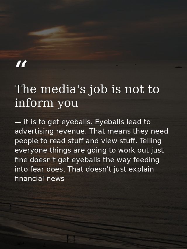 The media's job is not to inform you — it is to get eyeballs. Eyeballs lead to advertising revenue. That means they need people to read stuff and view stuff. Telling everyone things are going to work out just fine doesn't get eyeballs the way feeding into fear does. That doesn't just explain financial news