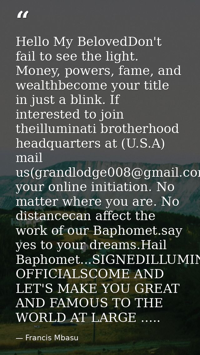 Hello My BelovedDon't fail to see the light. Money, powers, fame, and wealthbecome your title in just a blink. If intere — Francis Mbasu