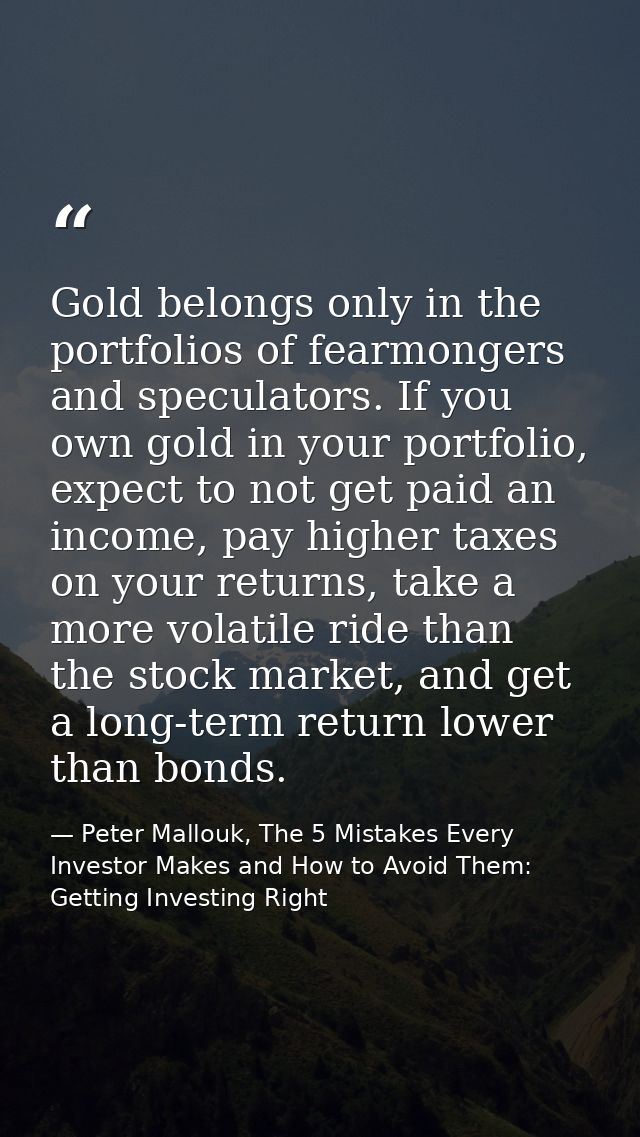 Gold belongs only in the portfolios of fearmongers and speculators. If you own gold in your portfolio, expect to not get — Peter Mallouk, The 5 Mistakes Every Investor Makes and How to Avoid Them: Getting Investing Right