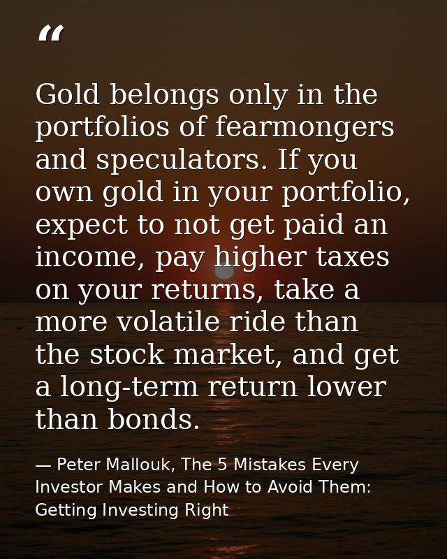 Gold belongs only in the portfolios of fearmongers and speculators. If you own gold in your portfolio, expect to not get — Peter Mallouk, The 5 Mistakes Every Investor Makes and How to Avoid Them: Getting Investing Right