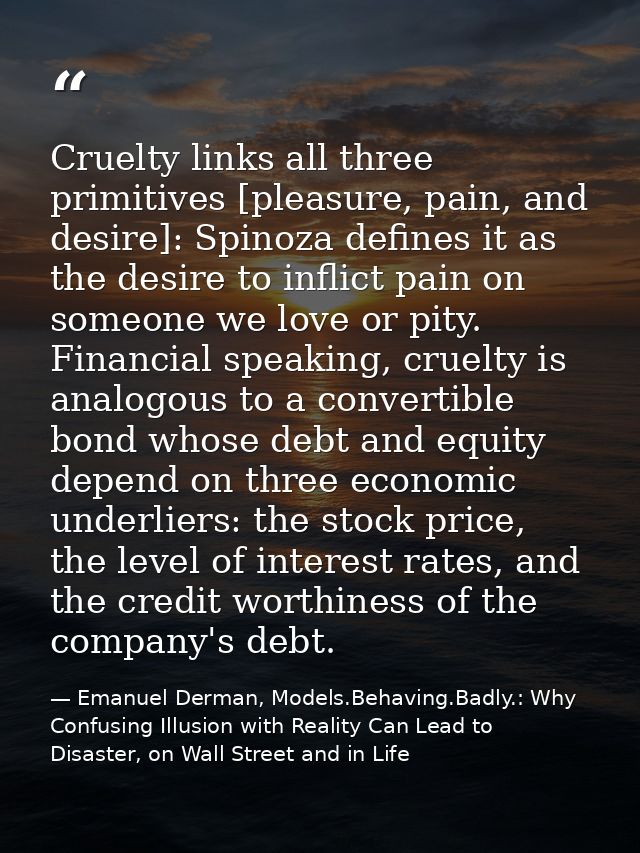 Cruelty links all three primitives [pleasure, pain, and desire]: Spinoza defines it as the desire to inflict pain on som — Emanuel Derman, Models.Behaving.Badly.: Why Confusing Illusion with Reality Can Lead to Disaster, on Wall Street and in Life