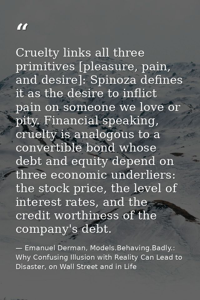 Cruelty links all three primitives [pleasure, pain, and desire]: Spinoza defines it as the desire to inflict pain on som — Emanuel Derman, Models.Behaving.Badly.: Why Confusing Illusion with Reality Can Lead to Disaster, on Wall Street and in Life