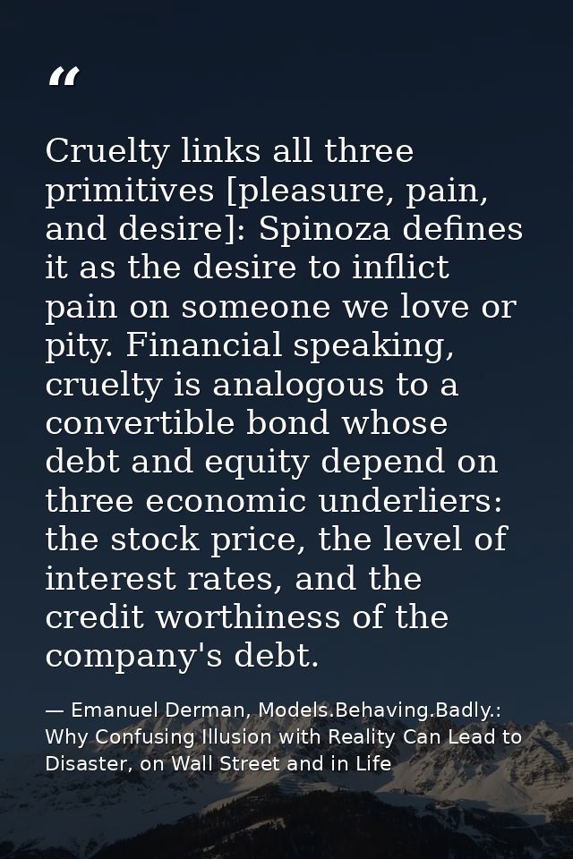Cruelty links all three primitives [pleasure, pain, and desire]: Spinoza defines it as the desire to inflict pain on som — Emanuel Derman, Models.Behaving.Badly.: Why Confusing Illusion with Reality Can Lead to Disaster, on Wall Street and in Life