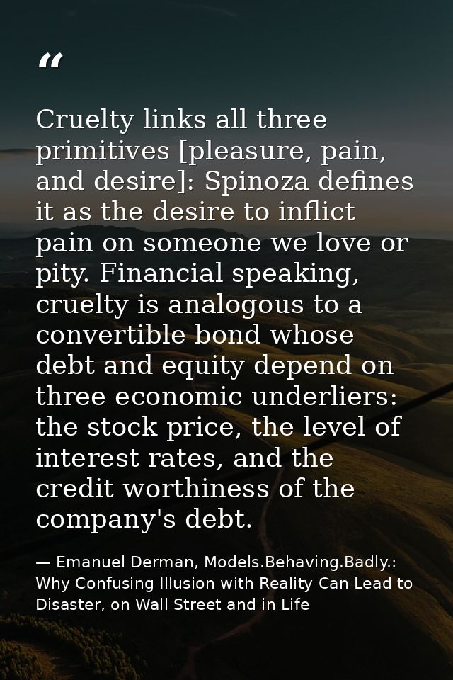 Cruelty links all three primitives [pleasure, pain, and desire]: Spinoza defines it as the desire to inflict pain on som — Emanuel Derman, Models.Behaving.Badly.: Why Confusing Illusion with Reality Can Lead to Disaster, on Wall Street and in Life
