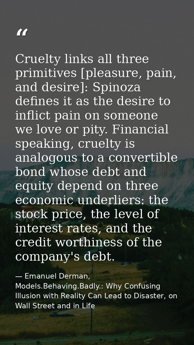 Cruelty links all three primitives [pleasure, pain, and desire]: Spinoza defines it as the desire to inflict pain on som — Emanuel Derman, Models.Behaving.Badly.: Why Confusing Illusion with Reality Can Lead to Disaster, on Wall Street and in Life