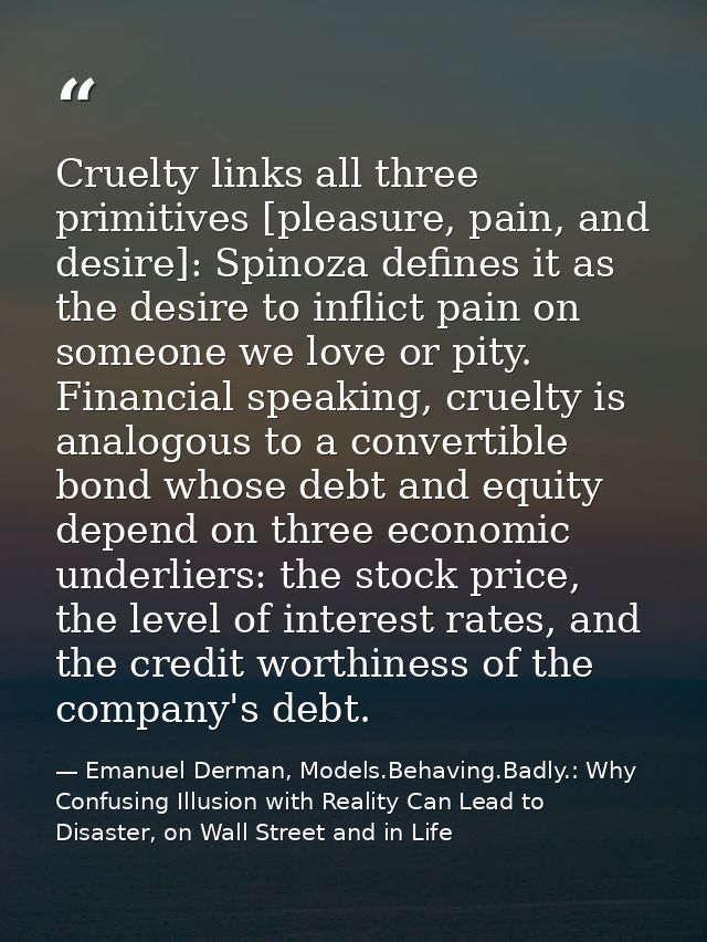 Cruelty links all three primitives [pleasure, pain, and desire]: Spinoza defines it as the desire to inflict pain on som — Emanuel Derman, Models.Behaving.Badly.: Why Confusing Illusion with Reality Can Lead to Disaster, on Wall Street and in Life