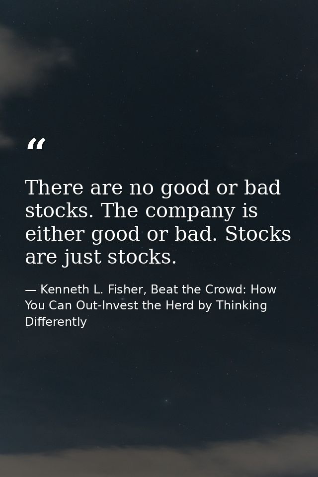 There are no good or bad stocks. The company is either good or bad. Stocks are just stocks. — Kenneth L. Fisher, Beat the Crowd: How You Can Out-Invest the Herd by Thinking Differently