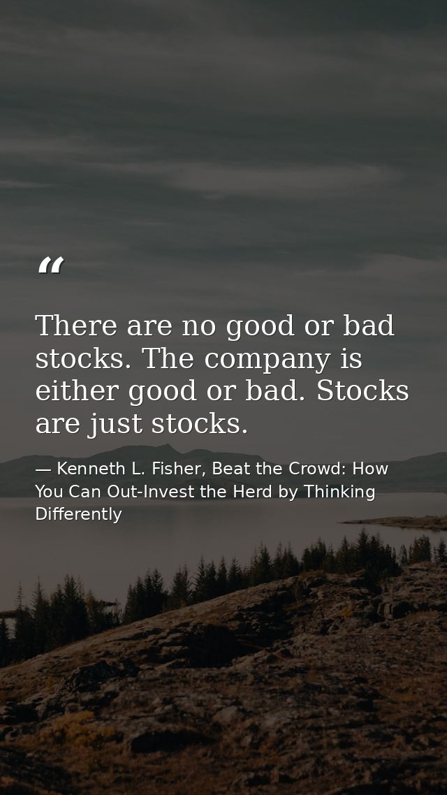 There are no good or bad stocks. The company is either good or bad. Stocks are just stocks. — Kenneth L. Fisher, Beat the Crowd: How You Can Out-Invest the Herd by Thinking Differently