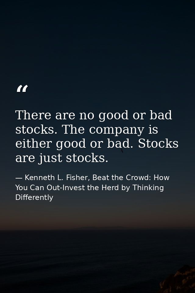 There are no good or bad stocks. The company is either good or bad. Stocks are just stocks. — Kenneth L. Fisher, Beat the Crowd: How You Can Out-Invest the Herd by Thinking Differently