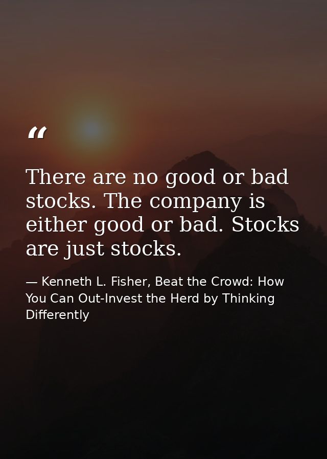 There are no good or bad stocks. The company is either good or bad. Stocks are just stocks. — Kenneth L. Fisher, Beat the Crowd: How You Can Out-Invest the Herd by Thinking Differently