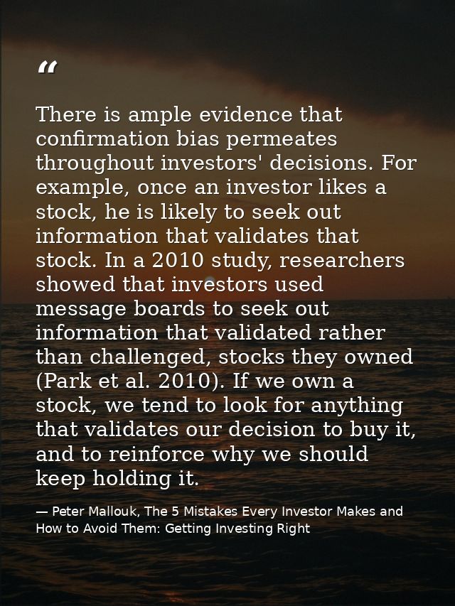 There is ample evidence that confirmation bias permeates throughout investors' decisions. For example, once an investor  — Peter Mallouk, The 5 Mistakes Every Investor Makes and How to Avoid Them: Getting Investing Right