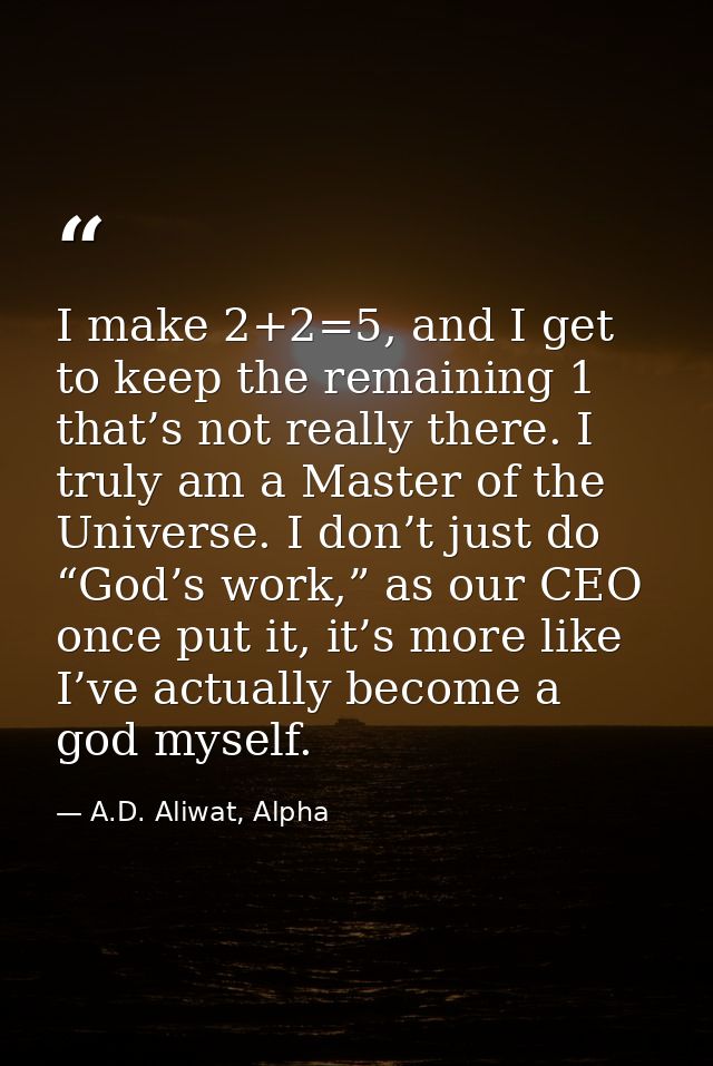 I make 2+2=5, and I get to keep the remaining 1 that’s not really there. I truly am a Master of the Universe. I don’t ju — A.D. Aliwat, Alpha