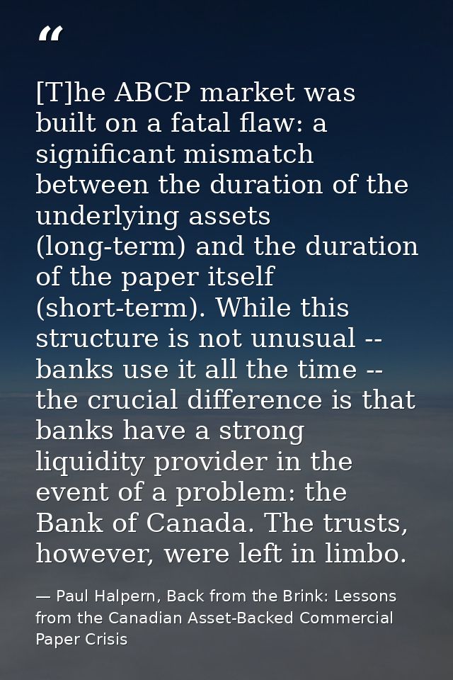 [T]he ABCP market was built on a fatal flaw: a significant mismatch between the duration of the underlying assets (long- — Paul Halpern, Back from the Brink: Lessons from the Canadian Asset-Backed Commercial Paper Crisis