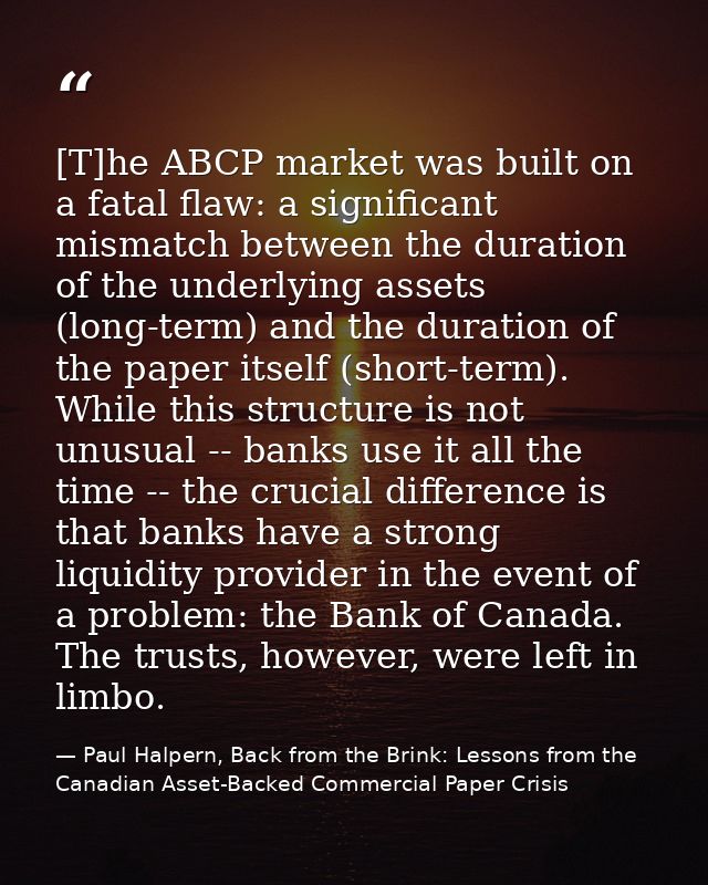 [T]he ABCP market was built on a fatal flaw: a significant mismatch between the duration of the underlying assets (long- — Paul Halpern, Back from the Brink: Lessons from the Canadian Asset-Backed Commercial Paper Crisis