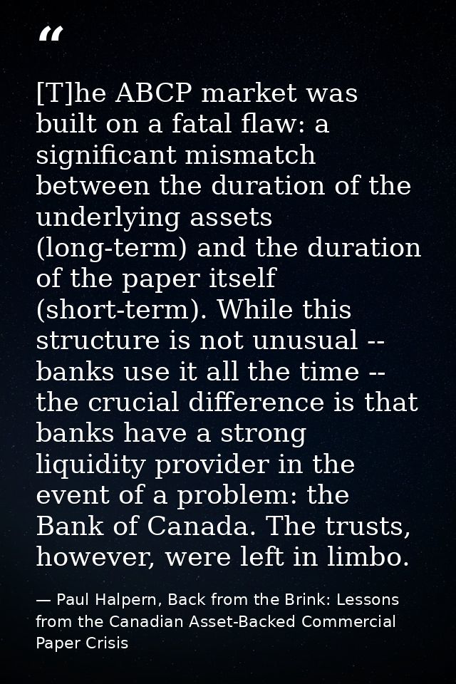 [T]he ABCP market was built on a fatal flaw: a significant mismatch between the duration of the underlying assets (long- — Paul Halpern, Back from the Brink: Lessons from the Canadian Asset-Backed Commercial Paper Crisis