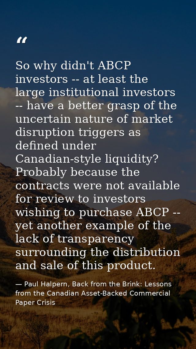 So why didn't ABCP investors -- at least the large institutional investors -- have a better grasp of the uncertain natur — Paul Halpern, Back from the Brink: Lessons from the Canadian Asset-Backed Commercial Paper Crisis