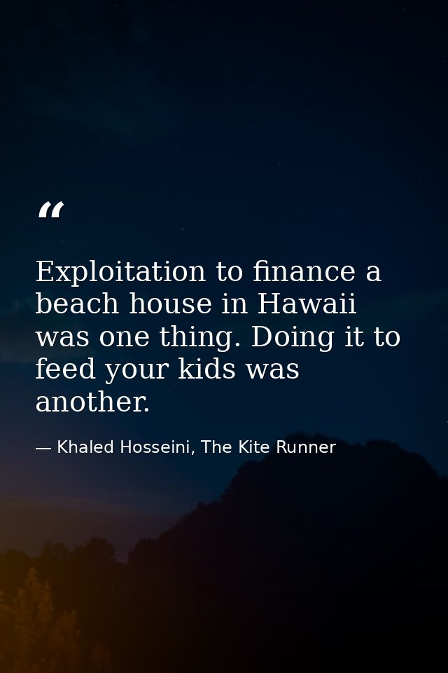Exploitation to finance a beach house in Hawaii was one thing. Doing it to feed your kids was another. — Khaled Hosseini, The Kite Runner