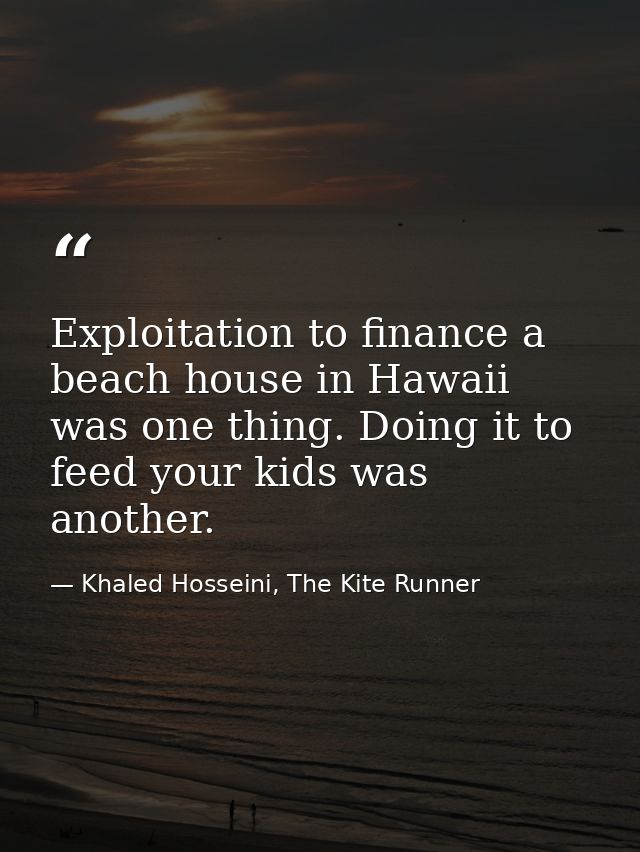 Exploitation to finance a beach house in Hawaii was one thing. Doing it to feed your kids was another. — Khaled Hosseini, The Kite Runner